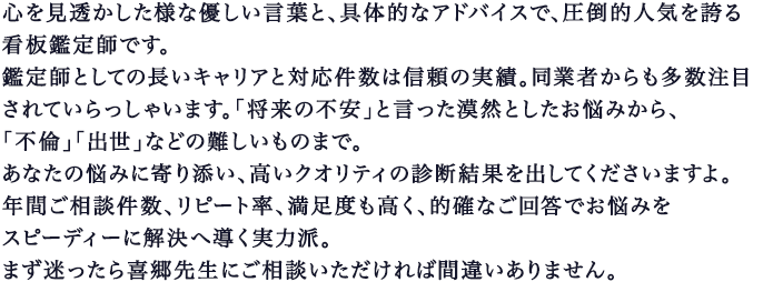 心を見透かしたような優しい言葉と、具体的なアドバイスで、圧倒的人気を誇る看板鑑定師です｡鑑定師としての長いキャリアと対応件数は信頼の実績。同業者からも多数注目されていらっしゃいます｡｢将来の不安」と言った漠然としたお悩みから、｢不倫」｢出世」などの難しいものまで｡あなたの悩みに寄り添い、高いクオリティの診断結果を出してくださいますよ｡年間ご相談件数、リピート率、満足度も高く、的確なご回答でお悩みをスピーディーに解決へ導く超実力派｡まず迷ったら喜郷先生にご相談いただければ間違いありません｡