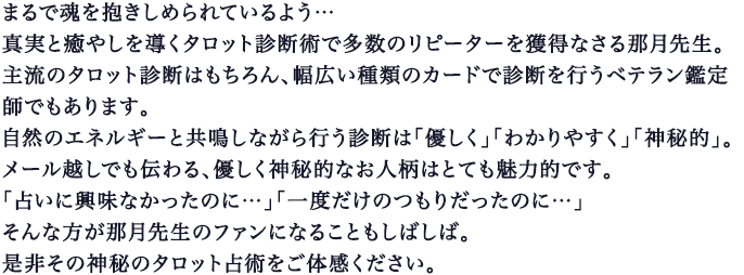 まるで魂を抱きしめられているよう…真実と癒やしを導くタロット診断術で多数のリピーターを獲得なさる那月先生｡主流のタロット診断はもちろん、幅広い種類のカードで診断を行うベテラン鑑定師でもあります｡自然のエネルギーと共鳴しながら行う診断は「優しく｣「わかりやすく｣「神秘的｣｡メール越しでも伝わる、優しく神秘的なお人柄はとても魅力的です｡｢占いに興味なかったのに…」｢一度だけのつもりだったのに…」そんな方が那月先生のファンになることもしばしば｡是非その神秘のタロット占術をご体感ください｡