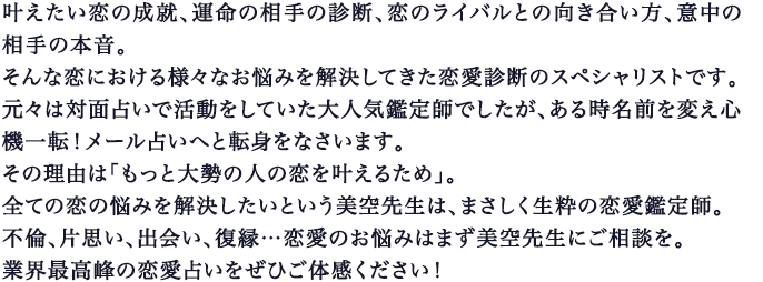 叶えたい恋の成就、運命の相手の診断、恋のライバルとの向き合い方、意中の相手の本音｡そんな恋における様々なお悩みを解決してきた恋愛診断のスペシャリストです｡元々は対面占いで活動をしていた大人気鑑定師でしたが、ある時名前を変え心機一転！メール占いへと転身をなさいます｡その理由は「もっと大勢の人の恋を叶えるため｣｡全ての恋の悩みを解決したいという美空先生は、まさしく生粋の恋愛鑑定師｡不倫、片思い、出会い、復縁…恋愛のお悩みはまず美空先生にご相談を｡業界最高峰の恋愛占いをぜひご体感ください！